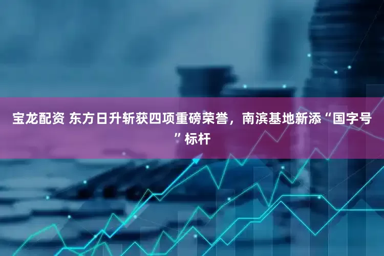 宝龙配资 东方日升斩获四项重磅荣誉，南滨基地新添“国字号”标杆
