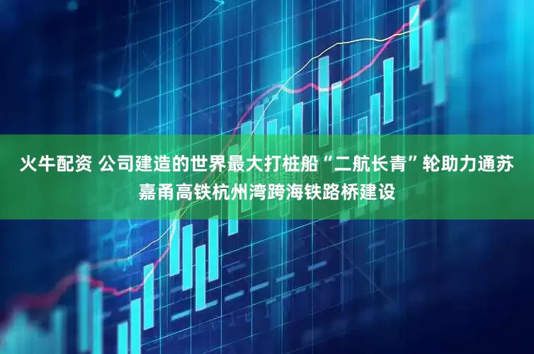 火牛配资 公司建造的世界最大打桩船“二航长青”轮助力通苏嘉甬高铁杭州湾跨海铁路桥建设