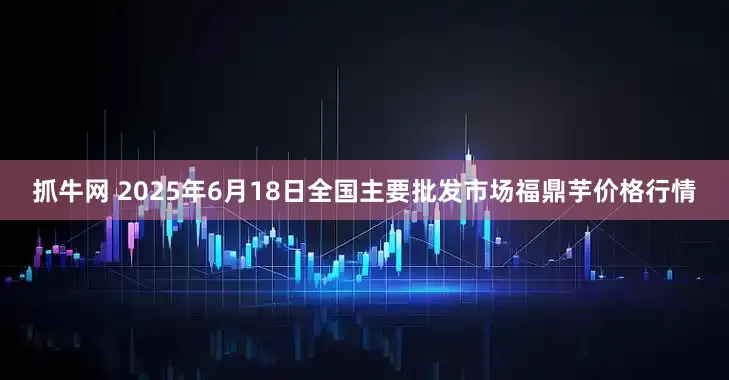 抓牛网 2025年6月18日全国主要批发市场福鼎芋价格行情