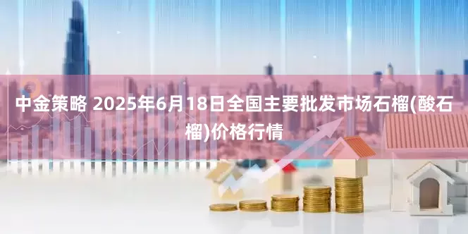 中金策略 2025年6月18日全国主要批发市场石榴(酸石榴)价格行情