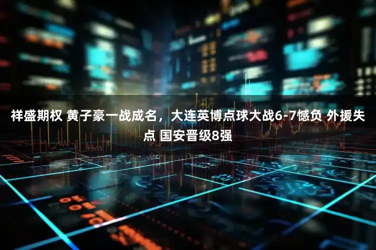 祥盛期权 黄子豪一战成名，大连英博点球大战6-7憾负 外援失点 国安晋级8强