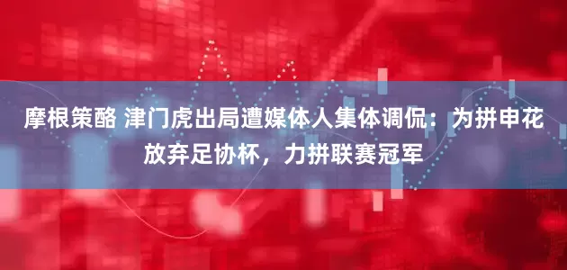 摩根策酪 津门虎出局遭媒体人集体调侃：为拼申花放弃足协杯，力拼联赛冠军