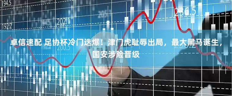卓信速配 足协杯冷门迭爆！津门虎耻辱出局，最大黑马诞生，国安涉险晋级