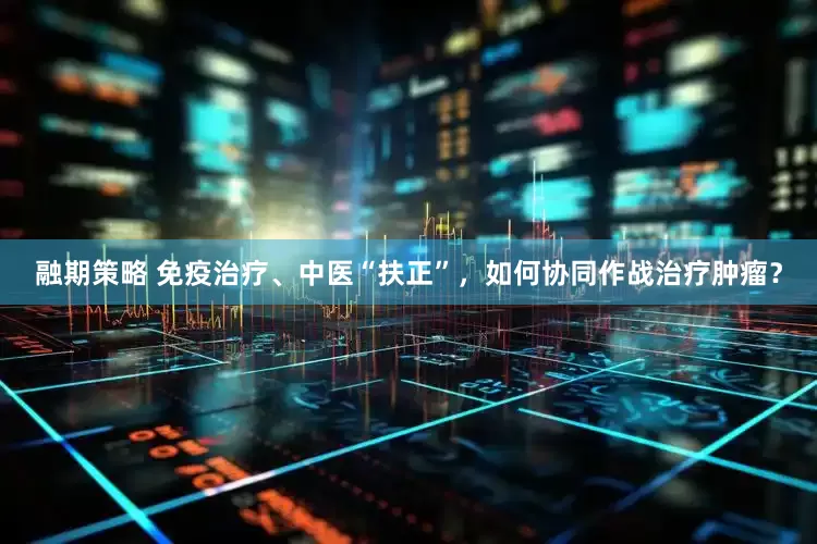 融期策略 免疫治疗、中医“扶正”，如何协同作战治疗肿瘤？