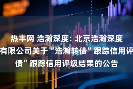 热丰网 浩瀚深度: 北京浩瀚深度信息技术股份有限公司关于“浩瀚转债”跟踪信用评级结果的公告