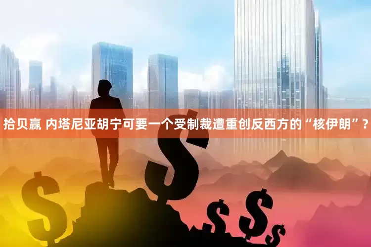 拾贝赢 内塔尼亚胡宁可要一个受制裁遭重创反西方的“核伊朗”？