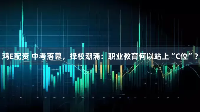 鸿E配资 中考落幕，择校潮涌：职业教育何以站上“C位”？