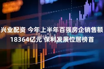 兴业配资 今年上半年百强房企销售额18364亿元 保利发展位居榜首