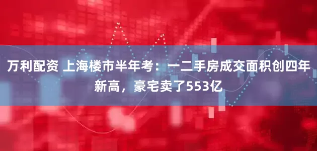 万利配资 上海楼市半年考：一二手房成交面积创四年新高，豪宅卖了553亿