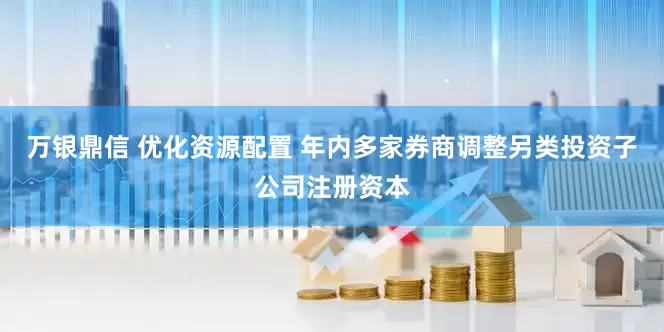 万银鼎信 优化资源配置 年内多家券商调整另类投资子公司注册资本