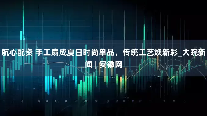 航心配资 手工扇成夏日时尚单品，传统工艺焕新彩_大皖新闻 | 安徽网