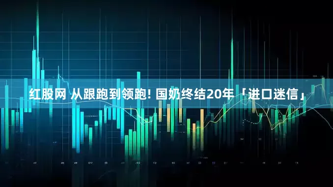 红股网 从跟跑到领跑! 国奶终结20年「进口迷信」