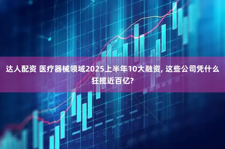 达人配资 医疗器械领域2025上半年10大融资, 这些公司凭什么狂揽近百亿?