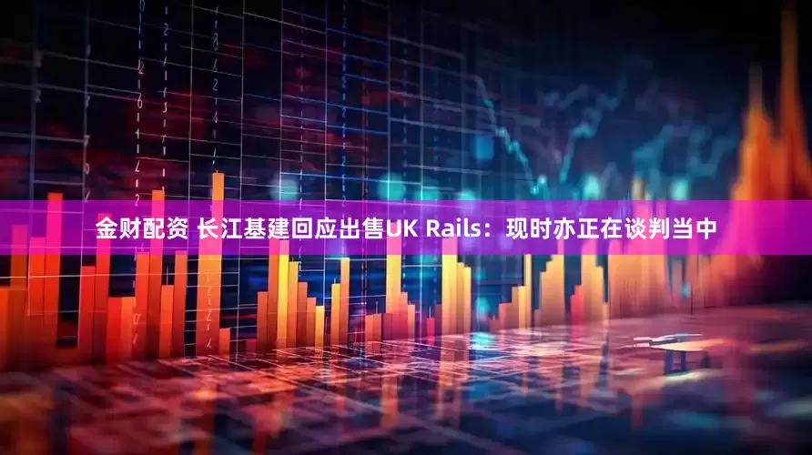 金财配资 长江基建回应出售UK Rails：现时亦正在谈判当中