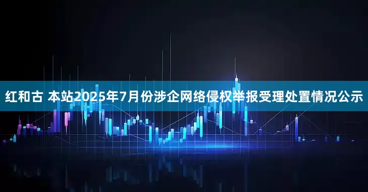 红和古 本站2025年7月份涉企网络侵权举报受理处置情况公示