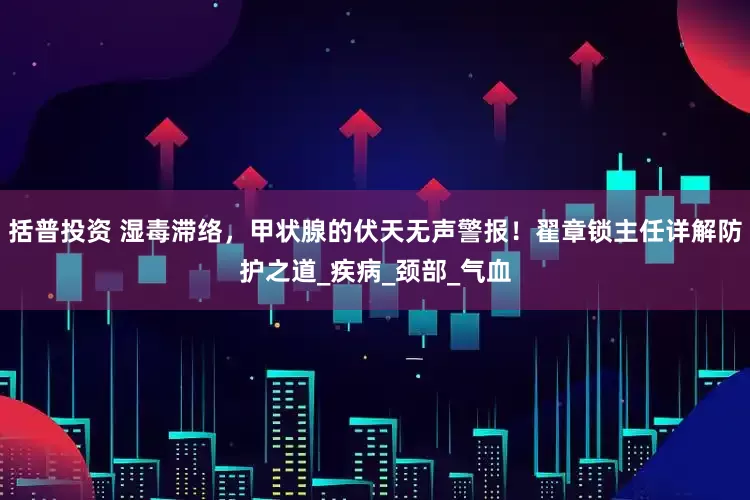 括普投资 湿毒滞络，甲状腺的伏天无声警报！翟章锁主任详解防护之道_疾病_颈部_气血