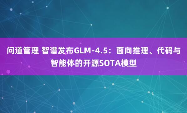 问道管理 智谱发布GLM-4.5：面向推理、代码与智能体的开源SOTA模型