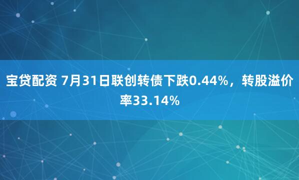 宝贷配资 7月31日联创转债下跌0.44%，转股溢价率33.14%