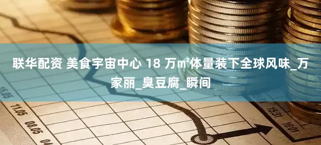 联华配资 美食宇宙中心 18 万㎡体量装下全球风味_万家丽_臭豆腐_瞬间