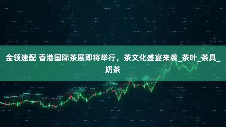 金领速配 香港国际茶展即将举行，茶文化盛宴来袭_茶叶_茶具_奶茶