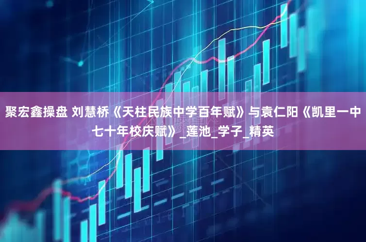 聚宏鑫操盘 刘慧桥《天柱民族中学百年赋》与袁仁阳《凯里一中七十年校庆赋》_莲池_学子_精英