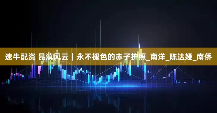 速牛配资 昆滇风云｜永不褪色的赤子护照_南洋_陈达娅_南侨