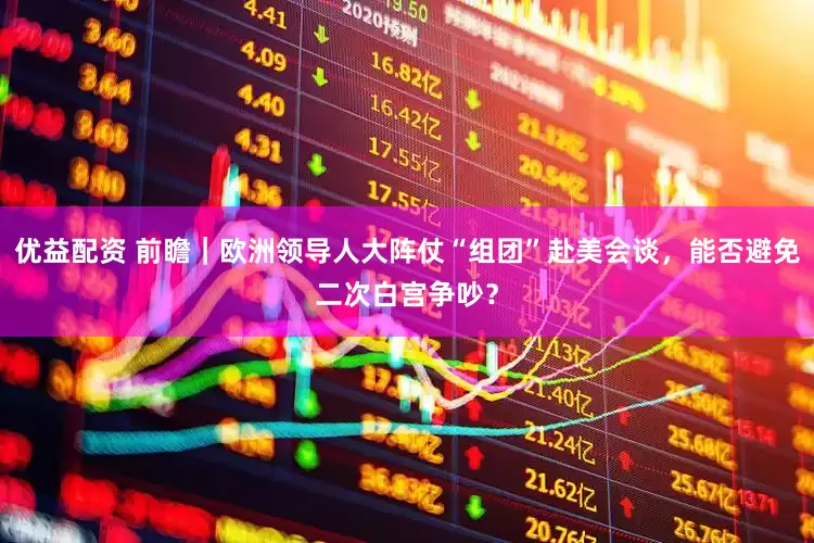 优益配资 前瞻｜欧洲领导人大阵仗“组团”赴美会谈，能否避免二次白宫争吵？