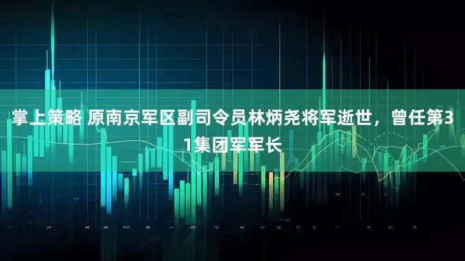 掌上策略 原南京军区副司令员林炳尧将军逝世，曾任第31集团军军长