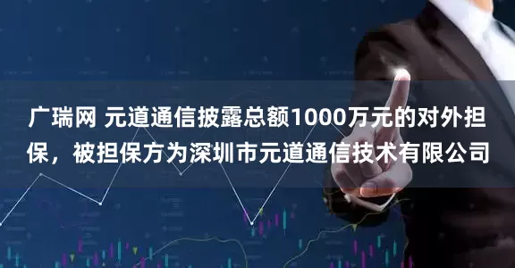 广瑞网 元道通信披露总额1000万元的对外担保，被担保方为深圳市元道通信技术有限公司