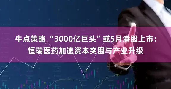 牛点策略 “3000亿巨头”或5月港股上市：恒瑞医药加速资本突围与产业升级