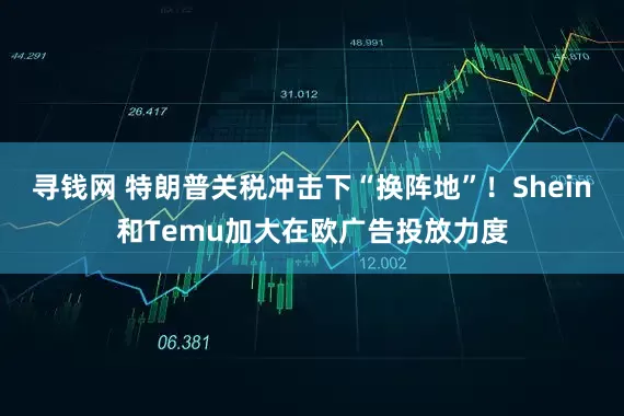 寻钱网 特朗普关税冲击下“换阵地”！Shein和Temu加大在欧广告投放力度