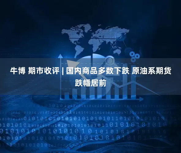 牛博 期市收评 | 国内商品多数下跌 原油系期货跌幅居前