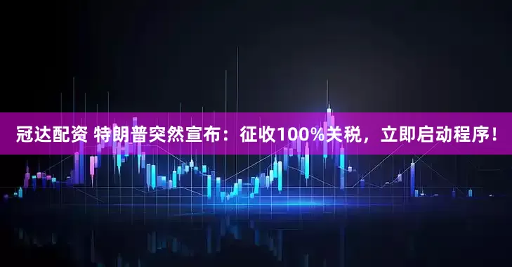 冠达配资 特朗普突然宣布：征收100%关税，立即启动程序！
