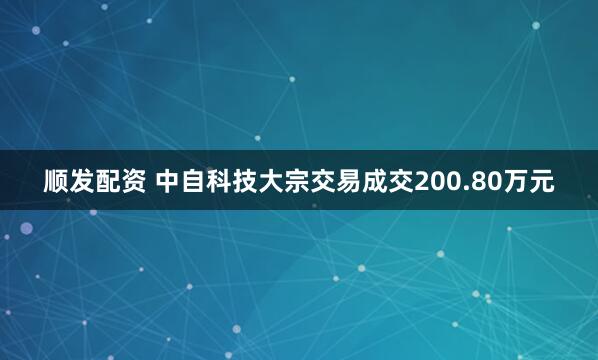 顺发配资 中自科技大宗交易成交200.80万元