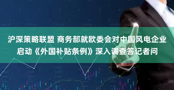 沪深策略联盟 商务部就欧委会对中国风电企业启动《外国补贴条例》深入调查答记者问