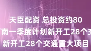 天臣配资 总投资约800亿元！河南一季度计划新开工28个交通重大项目