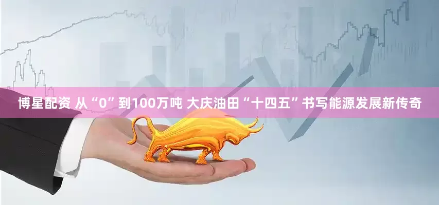 博星配资 从“0”到100万吨 大庆油田“十四五”书写能源发展新传奇