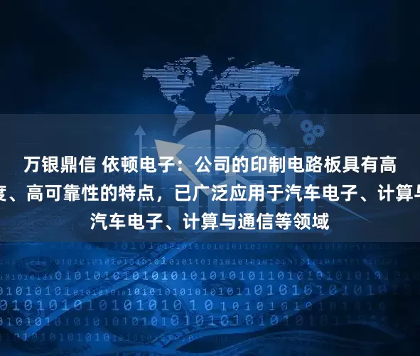 万银鼎信 依顿电子：公司的印制电路板具有高精度、高密度、高可靠性的特点，已广泛应用于汽车电子、计算与通信等领域