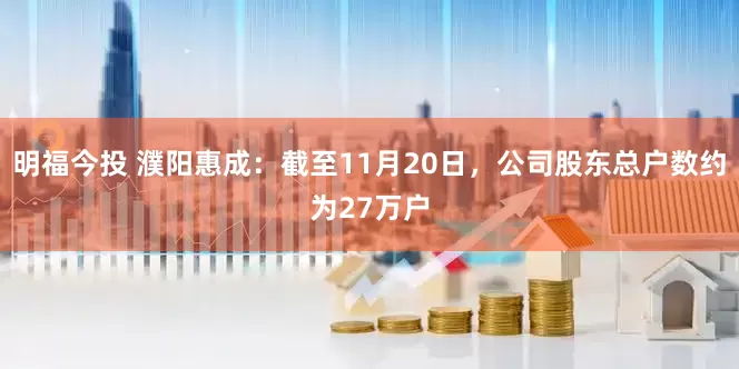 明福今投 濮阳惠成：截至11月20日，公司股东总户数约为27万户