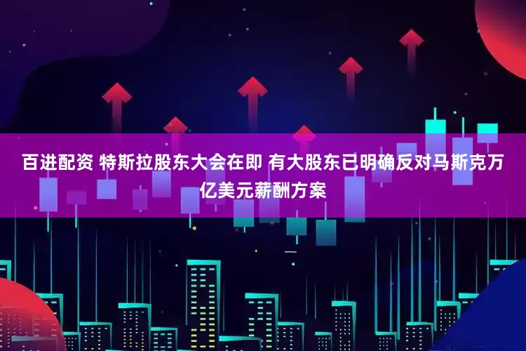 百进配资 特斯拉股东大会在即 有大股东已明确反对马斯克万亿美元薪酬方案