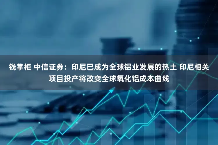 钱掌柜 中信证券：印尼已成为全球铝业发展的热土 印尼相关项目投产将改变全球氧化铝成本曲线