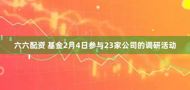 六六配资 基金2月4日参与23家公司的调研活动